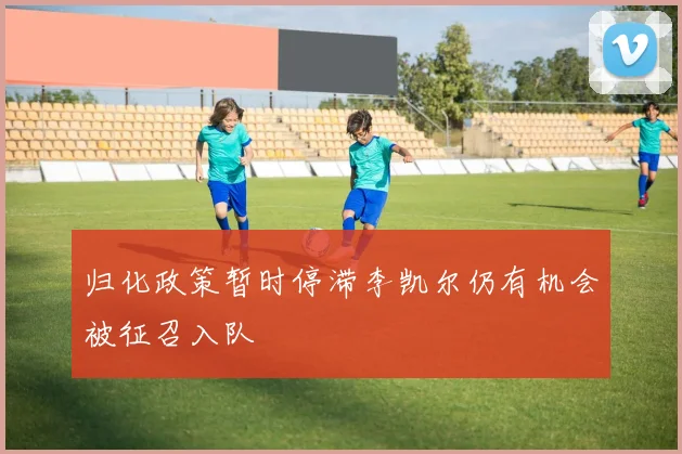 归化政策暂时停滞李凯尔仍有机会被征召入队
