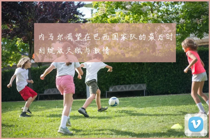 内马尔渴望在巴西国家队的最后时刻绽放天赋与激情