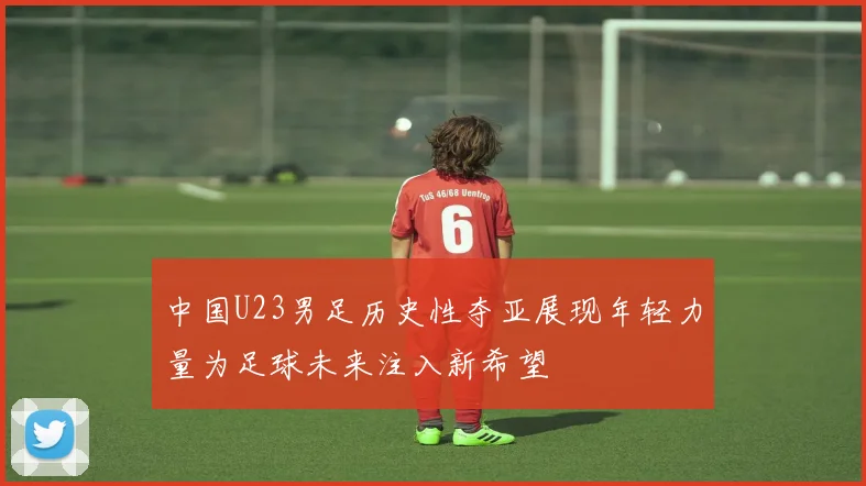 中国U23男足历史性夺亚展现年轻力量为足球未来注入新希望