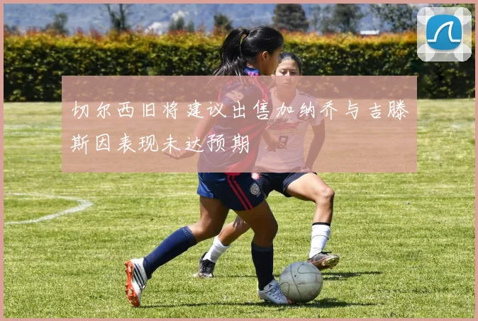 切尔西旧将建议出售加纳乔与吉滕斯因表现未达预期