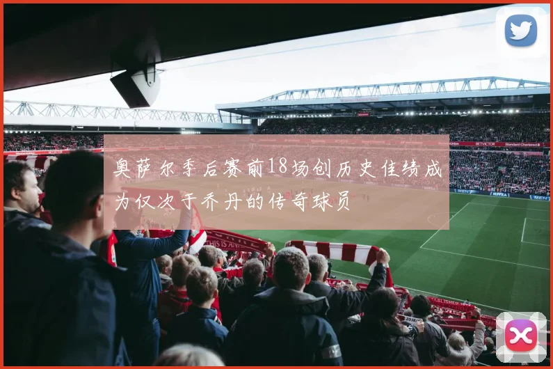 奥萨尔季后赛前18场创历史佳绩成为仅次于乔丹的传奇球员