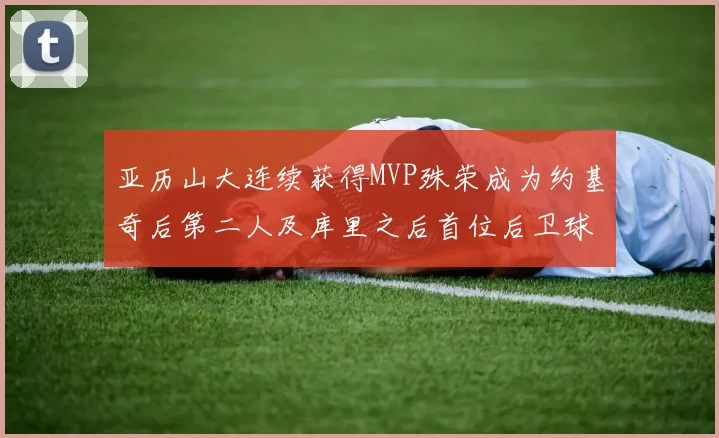 亚历山大连续获得MVP殊荣成为约基奇后第二人及库里之后首位后卫球员