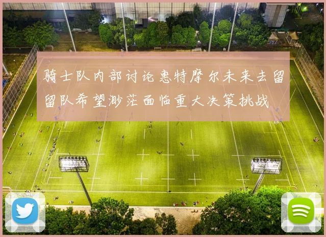 骑士队内部讨论惠特摩尔未来去留留队希望渺茫面临重大决策挑战