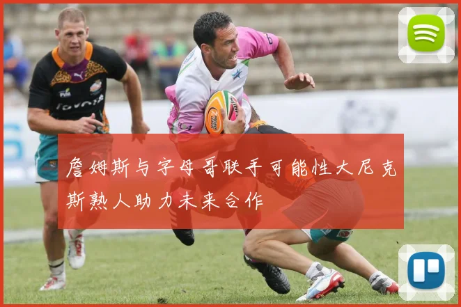 詹姆斯与字母哥联手可能性大尼克斯熟人助力未来合作