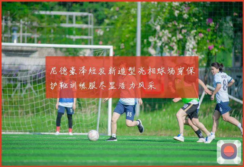 尼德豪泽短发新造型亮相球场穿保护靴训练服尽显活力风采