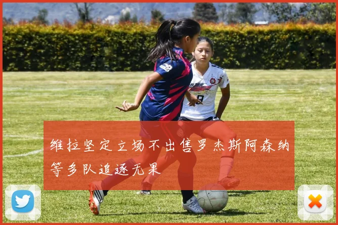 维拉坚定立场不出售罗杰斯阿森纳等多队追逐无果