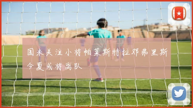 国米关注小将帕莱斯特拉邓弗里斯今夏或将离队