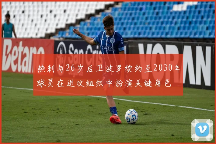热刺与26岁后卫波罗续约至2030年球员在进攻组织中扮演关键角色