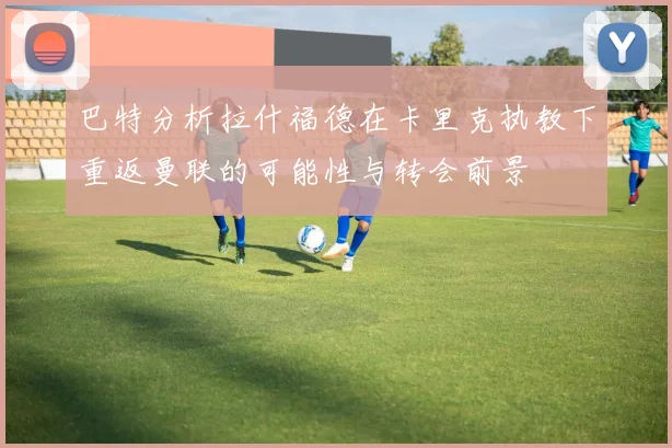 巴特分析拉什福德在卡里克执教下重返曼联的可能性与转会前景