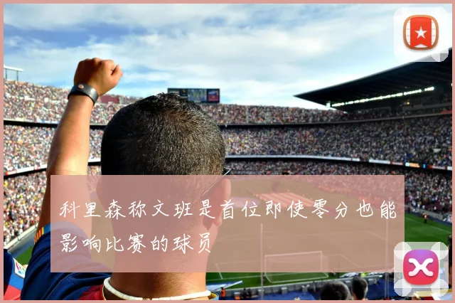 科里森称文班是首位即使零分也能影响比赛的球员