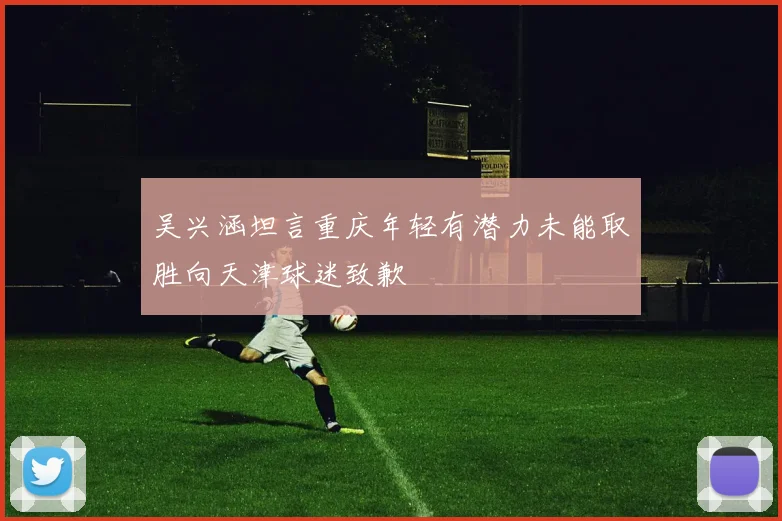 吴兴涵坦言重庆年轻有潜力未能取胜向天津球迷致歉