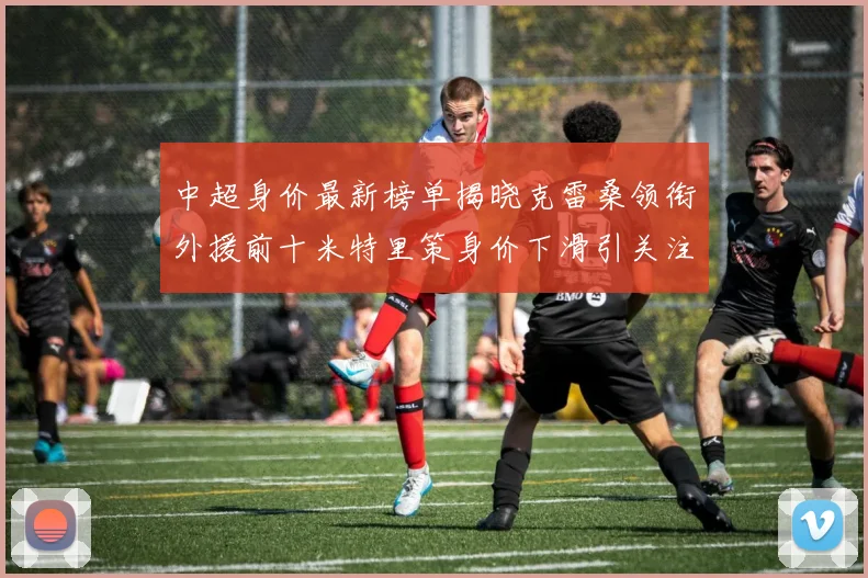中超身价最新榜单揭晓克雷桑领衔外援前十米特里策身价下滑引关注