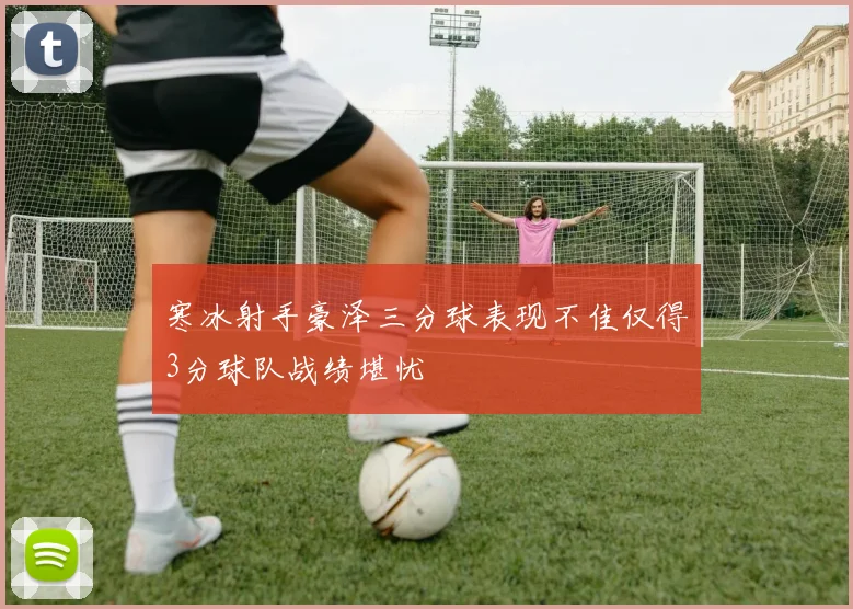 寒冰射手豪泽三分球表现不佳仅得3分球队战绩堪忧
