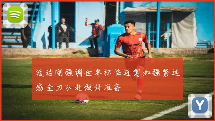 渡边刚强调世界杯临近需加强紧迫感全力以赴做好准备