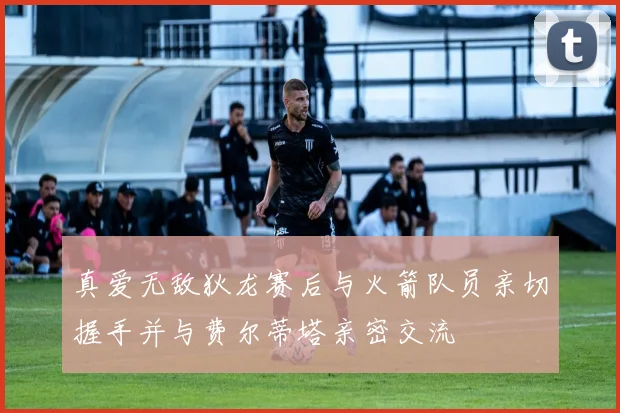 真爱无敌狄龙赛后与火箭队员亲切握手并与费尔蒂塔亲密交流