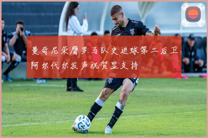 曼奇尼荣膺罗马队史进球第二后卫阿尔代尔发声祝贺显支持